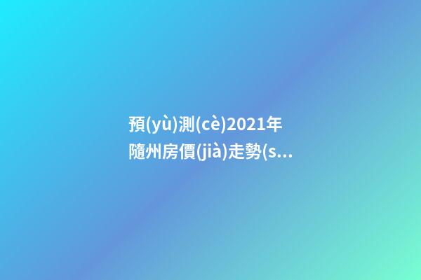 預(yù)測(cè)2021年隨州房價(jià)走勢(shì)！今年年底適合買房嗎？